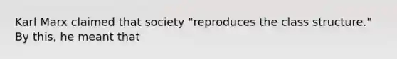 Karl Marx claimed that society "reproduces the class structure." By this, he meant that