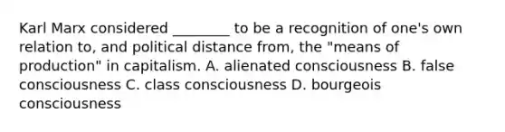 Karl Marx considered ________ to be a recognition of one's own relation to, and political distance from, the "means of production" in capitalism. A. alienated consciousness B. false consciousness C. class consciousness D. bourgeois consciousness