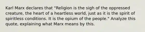 Karl Marx declares that "Religion is the sigh of the oppressed creature, the heart of a heartless world, just as it is the spirit of spiritless conditions. It is the opium of the people." Analyze this quote, explaining what Marx means by this.