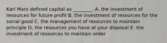 Karl Marx defined capital as​ ________. A. the investment of resources for future profit B. the investment of resources for the social good C. the management of resources to maintain principle D. the resources you have at your disposal E. the investment of resources to maintain order