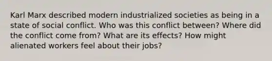 Karl Marx described modern industrialized societies as being in a state of social conflict. Who was this conflict between? Where did the conflict come from? What are its effects? How might alienated workers feel about their jobs?