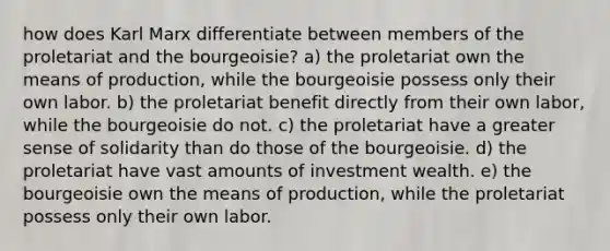 how does Karl Marx differentiate between members of the proletariat and the bourgeoisie? a) the proletariat own the means of production, while the bourgeoisie possess only their own labor. b) the proletariat benefit directly from their own labor, while the bourgeoisie do not. c) the proletariat have a greater sense of solidarity than do those of the bourgeoisie. d) the proletariat have vast amounts of investment wealth. e) the bourgeoisie own the means of production, while the proletariat possess only their own labor.