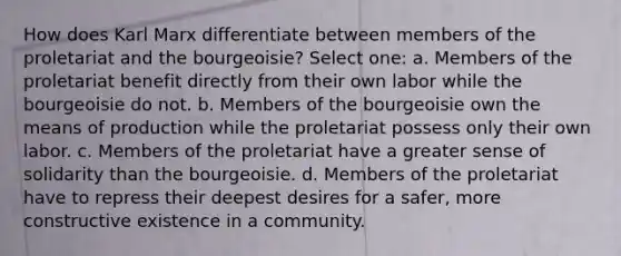 How does Karl Marx differentiate between members of the proletariat and the bourgeoisie? Select one: a. Members of the proletariat benefit directly from their own labor while the bourgeoisie do not. b. Members of the bourgeoisie own the means of production while the proletariat possess only their own labor. c. Members of the proletariat have a greater sense of solidarity than the bourgeoisie. d. Members of the proletariat have to repress their deepest desires for a safer, more constructive existence in a community.