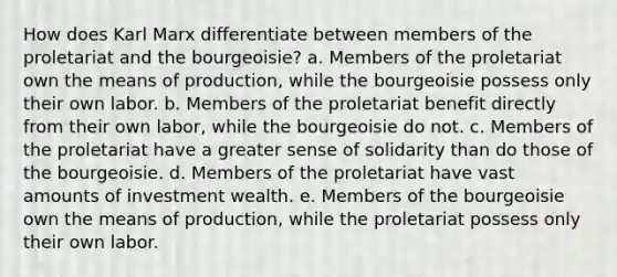 How does Karl Marx differentiate between members of the proletariat and the bourgeoisie? a. Members of the proletariat own the means of production, while the bourgeoisie possess only their own labor. b. Members of the proletariat benefit directly from their own labor, while the bourgeoisie do not. c. Members of the proletariat have a greater sense of solidarity than do those of the bourgeoisie. d. Members of the proletariat have vast amounts of investment wealth. e. Members of the bourgeoisie own the means of production, while the proletariat possess only their own labor.