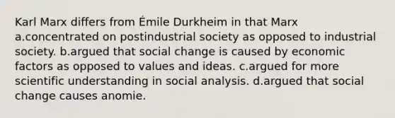 Karl Marx differs from Émile Durkheim in that Marx a.concentrated on postindustrial society as opposed to industrial society. b.argued that social change is caused by economic factors as opposed to values and ideas. c.argued for more scientific understanding in social analysis. d.argued that social change causes anomie.