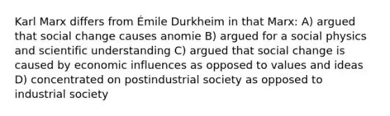 Karl Marx differs from Émile Durkheim in that Marx: A) argued that social change causes anomie B) argued for a social physics and scientific understanding C) argued that social change is caused by economic influences as opposed to values and ideas D) concentrated on postindustrial society as opposed to industrial society