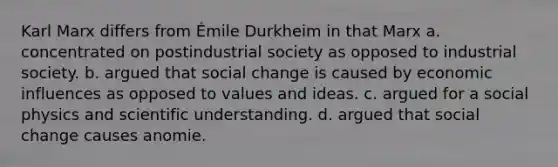 Karl Marx differs from Émile Durkheim in that Marx a. concentrated on postindustrial society as opposed to industrial society. b. argued that social change is caused by economic influences as opposed to values and ideas. c. argued for a social physics and scientific understanding. d. argued that social change causes anomie.