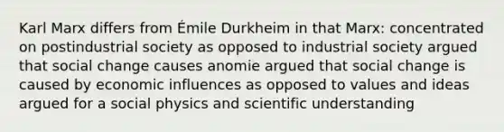 Karl Marx differs from Émile Durkheim in that Marx: concentrated on postindustrial society as opposed to industrial society argued that social change causes anomie argued that social change is caused by economic influences as opposed to values and ideas argued for a social physics and scientific understanding