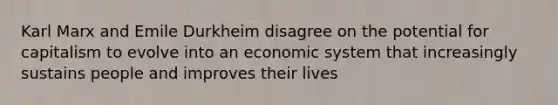 Karl Marx and Emile Durkheim disagree on the potential for capitalism to evolve into an economic system that increasingly sustains people and improves their lives