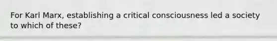 For Karl Marx, establishing a critical consciousness led a society to which of these?