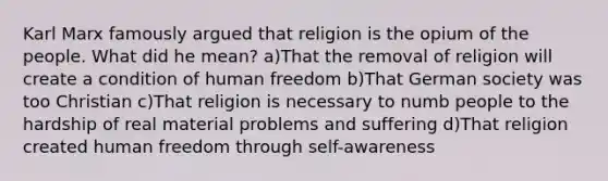 Karl Marx famously argued that religion is the opium of the people. What did he mean? a)That the removal of religion will create a condition of human freedom b)That German society was too Christian c)That religion is necessary to numb people to the hardship of real material problems and suffering d)That religion created human freedom through self-awareness