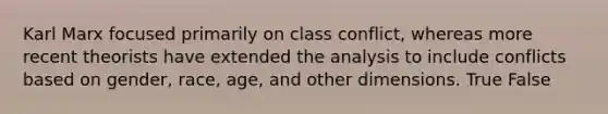 Karl Marx focused primarily on class conflict, whereas more recent theorists have extended the analysis to include conflicts based on gender, race, age, and other dimensions. True False