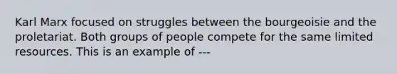 Karl Marx focused on struggles between the bourgeoisie and the proletariat. Both groups of people compete for the same limited resources. This is an example of ---