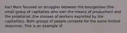 Karl Marx focused on struggles between the bourgeoisie (the small group of capitalists who own the means of production) and the proletariat (the masses of workers exploited by the capitalists). Both groups of people compete for the same limited resources. This is an example of