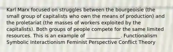 Karl Marx focused on struggles between the bourgeoisie (the small group of capitalists who own the means of production) and the proletariat (the masses of workers exploited by the capitalists). Both groups of people compete for the same limited resources. This is an example of ______________. Functionalism Symbolic Interactionism Feminist Perspective Conflict Theory