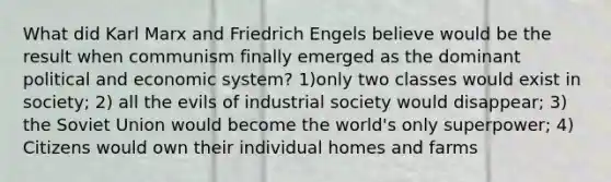 What did Karl Marx and Friedrich Engels believe would be the result when communism finally emerged as the dominant political and economic system? 1)only two classes would exist in society; 2) all the evils of industrial society would disappear; 3) the Soviet Union would become the world's only superpower; 4) Citizens would own their individual homes and farms