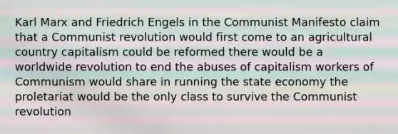 Karl Marx and Friedrich Engels in the Communist Manifesto claim that a Communist revolution would first come to an agricultural country capitalism could be reformed there would be a worldwide revolution to end the abuses of capitalism workers of Communism would share in running the state economy the proletariat would be the only class to survive the Communist revolution