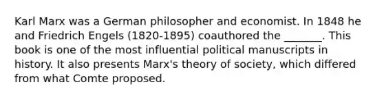 Karl Marx was a German philosopher and economist. In 1848 he and Friedrich Engels (1820-1895) coauthored the _______. This book is one of the most influential political manuscripts in history. It also presents Marx's theory of society, which differed from what Comte proposed.