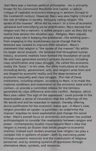 -Karl Marx was a German political philosopher. -He is primarily known for his Communist Manifesto and Capital, a radical critique of capitalist economics emerging in western Europe in the nineteenth century -However, Marx was also highly critical of the role of religion in society, famously calling religion "the opiate of the masses" -What did he mean? -In a time of economic upheaval and intensifying social stratification, Marx warned that religion was like a narcotic: It dulled people's pain so they did not realize how serious the situation was. -Religion, Marx argued, played a key role in keeping the proletariat—the working poor—from engaging in the revolutionary social change that he believed was needed to improve their situation. -Marx's statement that religion is "the opiate of the masses" fits within his larger social analysis. -He believed that throughout human history, economic realities have formed the foundation of social life and have generated society's primary dynamics, including class stratification and class struggle. -He called this economic reality the "base." -In his view, the other institutions of culture (including family, government, arts, and religion) arise from and are shaped by economic reality and the deep tensions of economic inequality and class struggle. -The role of these institutions, including religion, according to Marx, is to mask the material conditions and exploitation at the economic base and to contain—or provide a controlled release for the tensions generated by class difference and class conflict. -Religion, which Marx also called "the sigh of the oppressed," could provide to the downtrodden a sense of consolation that the sufferings of this life would end and be rewarded in heaven, thereby offering divine justification for the economic status quo. -In Marx's view, religion provides an opiate—a painkiller—to undermine the masses' impulses to resist exploitation and change the social order. -Marx's overall focus on economics and power has pushed anthropologists to consider the relationship between religion and power. -Contemporary studies move beyond Marx's idea that religion is merely an illusion that blinds people to economic realities; instead such studies examine how religion can play a complex role in systems of power—both by exercising power through economic resources and the mobilization of religious personnel, and by resisting systems of oppression through alternative ideas, symbols, and resources.