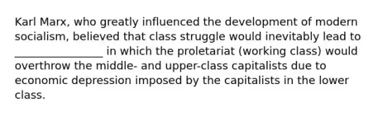 Karl Marx, who greatly influenced the development of modern socialism, believed that class struggle would inevitably lead to ________________ in which the proletariat (working class) would overthrow the middle- and upper-class capitalists due to economic depression imposed by the capitalists in the lower class.