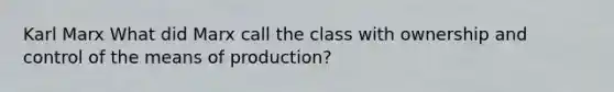 Karl Marx What did Marx call the class with ownership and control of the means of production?