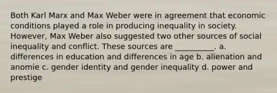 Both Karl Marx and Max Weber were in agreement that economic conditions played a role in producing inequality in society. However, Max Weber also suggested two other sources of social inequality and conflict. These sources are __________. a. differences in education and differences in age b. alienation and anomie c. gender identity and gender inequality d. power and prestige