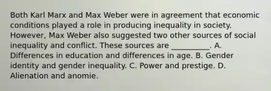 Both Karl Marx and Max Weber were in agreement that economic conditions played a role in producing inequality in society. However, Max Weber also suggested two other sources of social inequality and conflict. These sources are __________. A. Differences in education and differences in age. B. Gender identity and gender inequality. C. Power and prestige. D. Alienation and anomie.