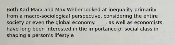 Both Karl Marx and Max Weber looked at inequality primarily from a macro-sociological perspective, considering the entire society or even the global economy.____, as well as economists, have long been interested in the importance of social class in shaping a person's lifestyle