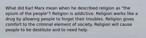 What did Karl Marx mean when he described religion as "the opium of the people"? Religion is addictive. Religion works like a drug by allowing people to forget their troubles. Religion gives comfort to the criminal element of society. Religion will cause people to be destitute and to need help.