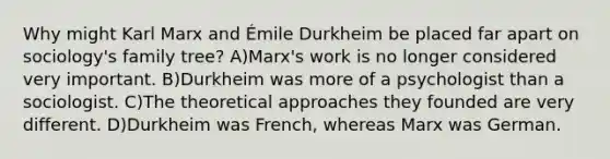 Why might Karl Marx and Émile Durkheim be placed far apart on sociology's family tree? A)Marx's work is no longer considered very important. B)Durkheim was more of a psychologist than a sociologist. C)The theoretical approaches they founded are very different. D)Durkheim was French, whereas Marx was German.