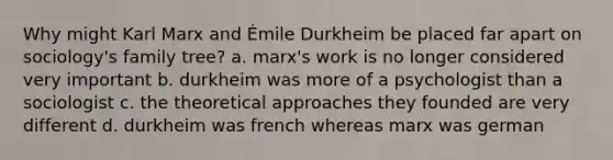 Why might Karl Marx and Émile Durkheim be placed far apart on sociology's family tree? a. marx's work is no longer considered very important b. durkheim was more of a psychologist than a sociologist c. the theoretical approaches they founded are very different d. durkheim was french whereas marx was german