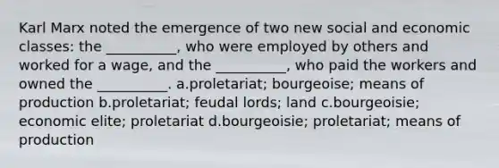 Karl Marx noted the emergence of two new social and economic classes: the __________, who were employed by others and worked for a wage, and the __________, who paid the workers and owned the __________. a.proletariat; bourgeoise; means of production b.proletariat; feudal lords; land c.bourgeoisie; economic elite; proletariat d.bourgeoisie; proletariat; means of production