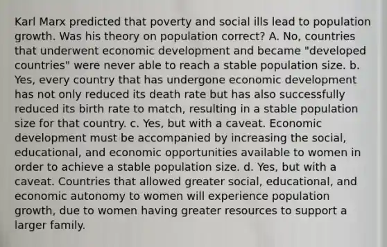 Karl Marx predicted that poverty and social ills lead to population growth. Was his theory on population correct? A. No, countries that underwent economic development and became "developed countries" were never able to reach a stable population size. b. Yes, every country that has undergone economic development has not only reduced its death rate but has also successfully reduced its birth rate to match, resulting in a stable population size for that country. c. Yes, but with a caveat. Economic development must be accompanied by increasing the social, educational, and economic opportunities available to women in order to achieve a stable population size. d. Yes, but with a caveat. Countries that allowed greater social, educational, and economic autonomy to women will experience population growth, due to women having greater resources to support a larger family.