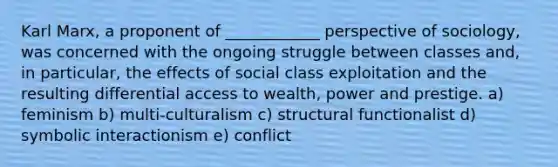 Karl Marx, a proponent of ____________ perspective of sociology, was concerned with the ongoing struggle between classes and, in particular, the effects of social class exploitation and the resulting differential access to wealth, power and prestige. a) feminism b) multi-culturalism c) structural functionalist d) symbolic interactionism e) conflict