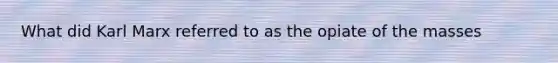 What did Karl Marx referred to as the opiate of the masses