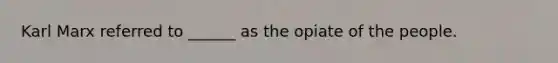 Karl Marx referred to ______ as the opiate of the people.