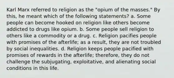 Karl Marx referred to religion as the "opium of the masses." By this, he meant which of the following statements? a. Some people can become hooked on religion like others become addicted to drugs like opium. b. Some people sell religion to others like a commodity or a drug. c. Religion pacifies people with promises of the afterlife; as a result, they are not troubled by social inequalities. d. Religion keeps people pacified with promises of rewards in the afterlife; therefore, they do not challenge the subjugating, exploitative, and alienating social conditions in this life.