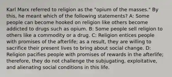 Karl Marx referred to religion as the "opium of the masses." By this, he meant which of the following statements? A: Some people can become hooked on religion like others become addicted to drugs such as opium. B: Some people sell religion to others like a commodity or a drug. C: Religion entices people with promises of the afterlife; as a result, they are willing to sacrifice their present lives to bring about social change. D: Religion pacifies people with promises of rewards in the afterlife; therefore, they do not challenge the subjugating, exploitative, and alienating social conditions in this life.