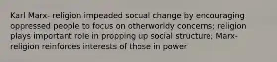 Karl Marx- religion impeaded socual change by encouraging oppressed people to focus on otherworldy concerns; religion plays important role in propping up social structure; Marx- religion reinforces interests of those in power