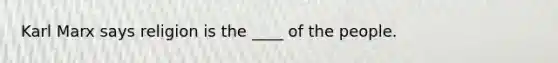 Karl Marx says religion is the ____ of the people.