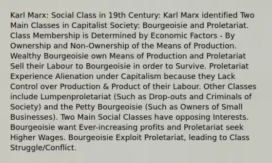 Karl Marx: Social Class in 19th Century: Karl Marx identified Two Main Classes in Capitalist Society: Bourgeoisie and Proletariat. Class Membership is Determined by Economic Factors - By Ownership and Non-Ownership of the Means of Production. Wealthy Bourgeoisie own Means of Production and Proletariat Sell their Labour to Bourgeoisie in order to Survive. Proletariat Experience Alienation under Capitalism because they Lack Control over Production & Product of their Labour. Other Classes include Lumpenproletariat (Such as Drop-outs and Criminals of Society) and the Petty Bourgeoisie (Such as Owners of Small Businesses). Two Main Social Classes have opposing Interests. Bourgeoisie want Ever-increasing profits and Proletariat seek Higher Wages. Bourgeoisie Exploit Proletariat, leading to Class Struggle/Conflict.