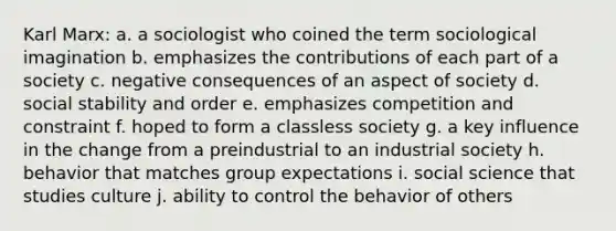 Karl Marx: a. a sociologist who coined the term sociological imagination b. emphasizes the contributions of each part of a society c. negative consequences of an aspect of society d. social stability and order e. emphasizes competition and constraint f. hoped to form a classless society g. a key influence in the change from a preindustrial to an industrial society h. behavior that matches group expectations i. social science that studies culture j. ability to control the behavior of others