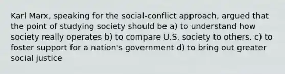 Karl Marx, speaking for the social-conflict approach, argued that the point of studying society should be a) to understand how society really operates b) to compare U.S. society to others. c) to foster support for a nation's government d) to bring out greater social justice