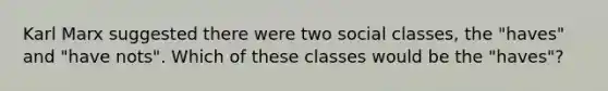 Karl Marx suggested there were two social classes, the "haves" and "have nots". Which of these classes would be the "haves"?