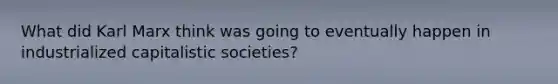 What did Karl Marx think was going to eventually happen in industrialized capitalistic societies?