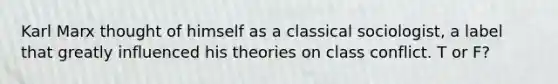 Karl Marx thought of himself as a classical sociologist, a label that greatly influenced his theories on class conflict. T or F?