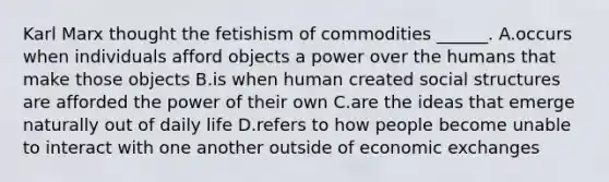 Karl Marx thought the fetishism of commodities ______. A.occurs when individuals afford objects a power over the humans that make those objects B.is when human created social structures are afforded the power of their own C.are the ideas that emerge naturally out of daily life D.refers to how people become unable to interact with one another outside of economic exchanges