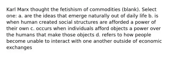 Karl Marx thought the fetishism of commodities (blank). Select one: a. are the ideas that emerge naturally out of daily life b. is when human created social structures are afforded a power of their own c. occurs when individuals afford objects a power over the humans that make those objects d. refers to how people become unable to interact with one another outside of economic exchanges