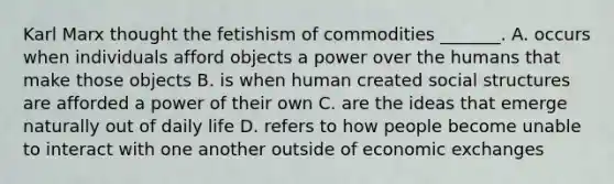 Karl Marx thought the fetishism of commodities _______. A. occurs when individuals afford objects a power over the humans that make those objects B. is when human created social structures are afforded a power of their own C. are the ideas that emerge naturally out of daily life D. refers to how people become unable to interact with one another outside of economic exchanges