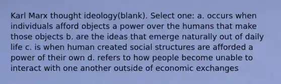 Karl Marx thought ideology(blank). Select one: a. occurs when individuals afford objects a power over the humans that make those objects b. are the ideas that emerge naturally out of daily life c. is when human created social structures are afforded a power of their own d. refers to how people become unable to interact with one another outside of economic exchanges